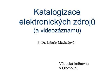Katalogizace elektronických zdrojů (a videozáznamů) PhDr. Libuše Machačová Vědecká knihovna v Olomouci.