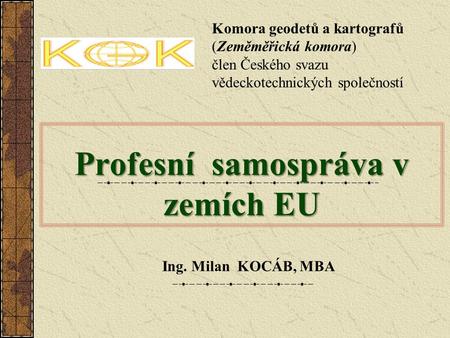 Profesní samospráva v zemích EU Ing. Milan KOCÁB, MBA Komora geodetů a kartografů (Zeměměřická komora) člen Českého svazu vědeckotechnických společností.