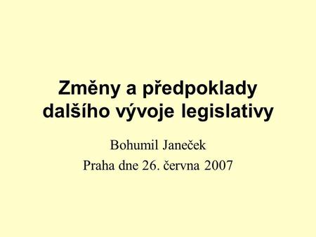 Změny a předpoklady dalšího vývoje legislativy Bohumil Janeček Praha dne 26. června 2007.
