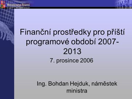 Finanční prostředky pro příští programové období 2007- 2013 7. prosince 2006 Ing. Bohdan Hejduk, náměstek ministra.