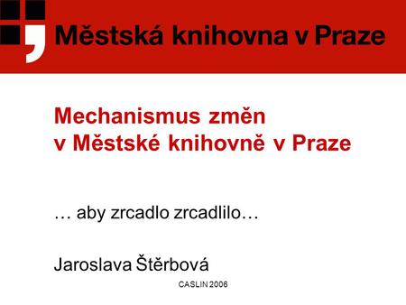 CASLIN 2006 Mechanismus změn v Městské knihovně v Praze … aby zrcadlo zrcadlilo… Jaroslava Štěrbová.