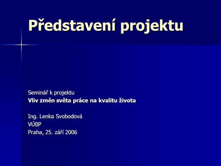 Představení projektu Seminář k projektu Vliv změn světa práce na kvalitu života Ing. Lenka Svobodová VÚBP Praha, 25. září 2006.