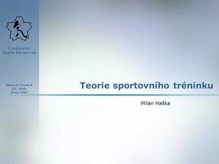 Školení trenérů III. třídy Brno 2007 Česká unie Dento Karate-do Teorie sportovního tréninku Milan Haška.