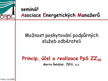 Seminář Asociace Energetických Manažerů Možnost poskytování podpůrných služeb odběrateli Princip, účel a realizace PpS ZZ 30 Martin Řeháček, ČEPS, a.s.