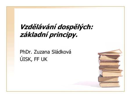 Vzdělávání dospělých: základní principy. PhDr. Zuzana Sládková ÚISK, FF UK.