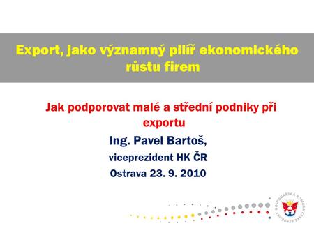 Jak podporovat malé a střední podniky při exportu Ing. Pavel Bartoš, viceprezident HK ČR Ostrava 23. 9. 2010 Export, jako významný pilíř ekonomického růstu.