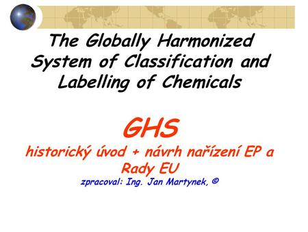 The Globally Harmonized System of Classification and Labelling of Chemicals GHS historický úvod + návrh nařízení EP a Rady EU zpracoval: Ing. Jan Martynek,