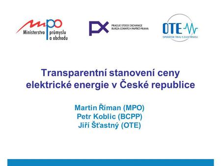 Transparentní stanovení ceny elektrické energie v České republice Martin Říman (MPO) Petr Koblic (BCPP) Jiří Šťastný (OTE)