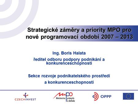 Strategické záměry a priority MPO pro nové programovací období 2007 – 2013 Ing. Boris Halata ředitel odboru podpory podnikání a konkurenceschopnosti Sekce.