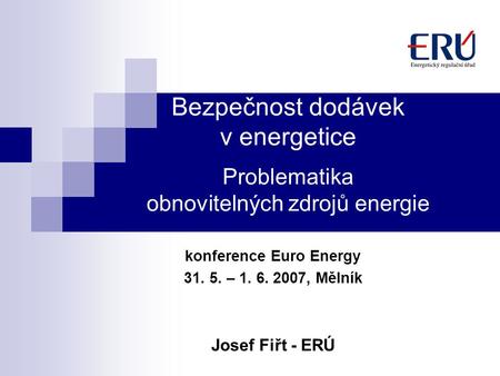 Bezpečnost dodávek v energetice Problematika obnovitelných zdrojů energie konference Euro Energy 31. 5. – 1. 6. 2007, Mělník Josef Fiřt - ERÚ.