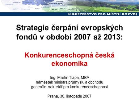 Strategie čerpání evropských fondů v období 2007 až 2013: Konkurenceschopná česká ekonomika Ing. Martin Tlapa, MBA náměstek ministra průmyslu a obchodu.