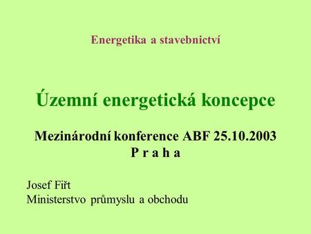 Energetika a stavebnictví Územní energetická koncepce Mezinárodní konference ABF 25.10.2003 P r a h a Josef Fiřt Ministerstvo průmyslu a obchodu.