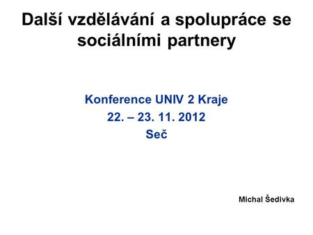 Další vzdělávání a spolupráce se sociálními partnery Konference UNIV 2 Kraje 22. – 23. 11. 2012 Seč Michal Šedivka.