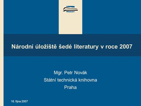 16. října 2007 Národní úložiště šedé literatury v roce 2007 Mgr. Petr Novák Státní technická knihovna Praha.