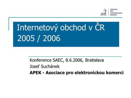 Internetový obchod v ČR 2005 / 2006 Konference SAEC, 8.6.2006, Bratislava Josef Suchánek APEK - Asociace pro elektronickou komerci.