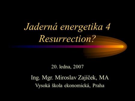 Jaderná energetika 4 Resurrection? 20. ledna, 2007 Ing. Mgr. Miroslav Zajíček, MA Vysoká škola ekonomická, Praha.