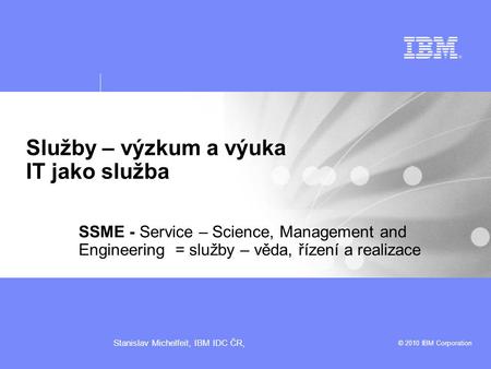 © 2010 IBM Corporation Stanislav Michelfeit, IBM IDC ČR, Služby – výzkum a výuka IT jako služba SSME - Service – Science, Management and Engineering =