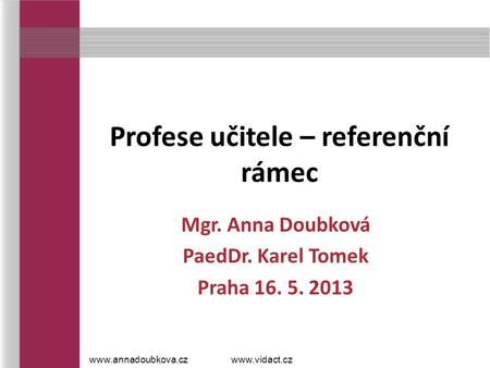 Profese učitele – referenční rámec Mgr. Anna Doubková PaedDr. Karel Tomek Praha 16. 5. 2013 www.annadoubkova.czwww.vidact.cz.