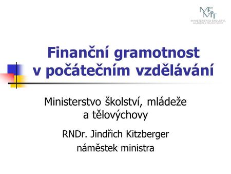 Finanční gramotnost v počátečním vzdělávání Ministerstvo školství, mládeže a tělovýchovy RNDr. Jindřich Kitzberger náměstek ministra.