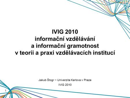 IVIG 2010 informační vzdělávání a informační gramotnost v teorii a praxi vzdělávacích institucí 1 Jakub Štogr ~ Univerzita Karlova v Praze IVIG 2010.