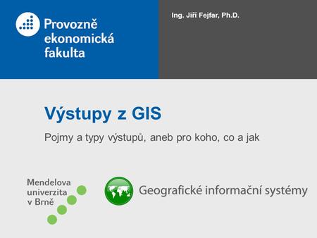 Výstupy z GIS Pojmy a typy výstupů, aneb pro koho, co a jak Ing. Jiří Fejfar, Ph.D.