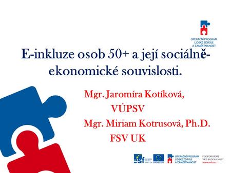 E-inkluze osob 50+ a její sociáln ě - ekonomické souvislosti. Mgr. Jaromíra Kotíková, VÚPSV Mgr. Miriam Kotrusová, Ph.D. FSV UK.