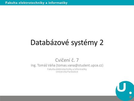 Databázové systémy 2 Cvičení č. 7 Ing. Tomáš Váňa Fakulta elektrotechniky a informatiky Univerzita Pardubice.