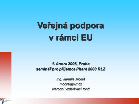 Veřejná podpora v rámci EU 1. února 2006, Praha seminář pro příjemce Phare 2003 RLZ Ing. Jarmila Modrá Národní vzdělávací fond.