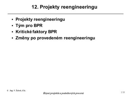 © Ing. V. Šebek, CSc. Řízení projektů a podnikových procesů 1/10 12. Projekty reengineeringu  Projekty reengineeringu  Tým pro BPR  Kritické faktory.