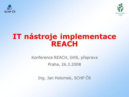 RESPONSIBLE CARE IT nástroje implementace REACH Konference REACH, GHS, přeprava Praha, 26.3.2008 Ing. Jan Holomek, SCHP ČR.