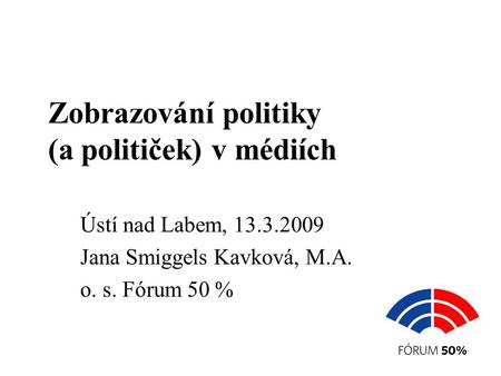 Zobrazování politiky (a političek) v médiích Ústí nad Labem, 13.3.2009 Jana Smiggels Kavková, M.A. o. s. Fórum 50 %