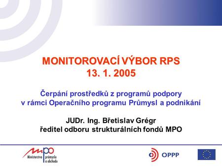 MONITOROVACÍ VÝBOR RPS 13. 1. 2005 Čerpání prostředků z programů podpory v rámci Operačního programu Průmysl a podnikání JUDr. Ing. Břetislav Grégr ředitel.