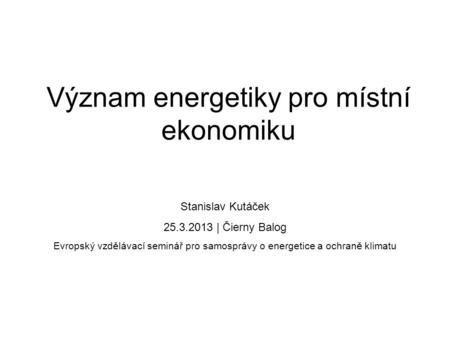 Význam energetiky pro místní ekonomiku Stanislav Kutáček 25.3.2013 | Čierny Balog Evropský vzdělávací seminář pro samosprávy o energetice a ochraně klimatu.
