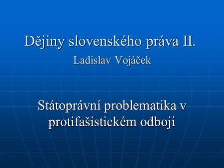 Dějiny slovenského práva II. Ladislav Vojáček Státoprávní problematika v protifašistickém odboji.