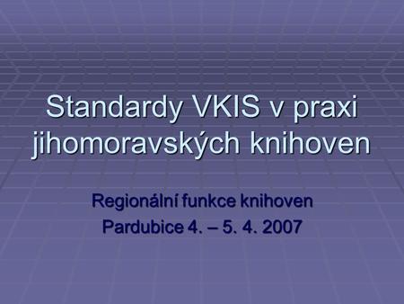 Standardy VKIS v praxi jihomoravských knihoven Regionální funkce knihoven Pardubice 4. – 5. 4. 2007.