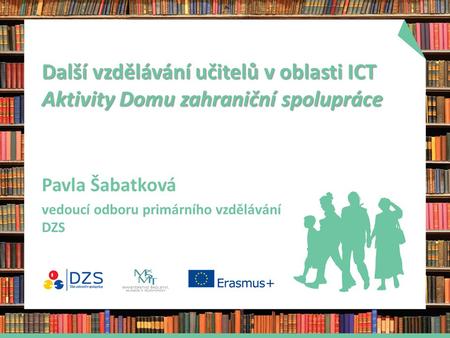 Další vzdělávání učitelů v oblasti ICT Aktivity Domu zahraniční spolupráce Pavla Šabatková vedoucí odboru primárního vzdělávání DZS.