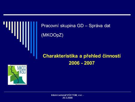 Interní seminář VÚV TGM, v.v.i. - 20.3.2008 Pracovní skupina GD – Správa dat (MKOOpZ) Charakteristika a přehled činností 2006 - 2007.