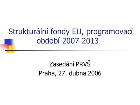 Strukturální fondy EU, programovací období 2007-2013 - Zasedání PRVŠ Praha, 27. dubna 2006.