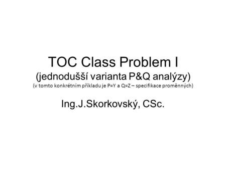 TOC Class Problem I (jednodušší varianta P&Q analýzy) (v tomto konkrétním příkladu je P=Y a Q=Z – specifikace proměnných) Ing.J.Skorkovský, CSc.