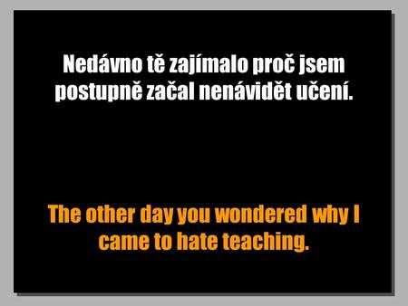 Nedávno tě zajímalo proč jsem postupně začal nenávidět učení. The other day you wondered why I came to hate teaching.