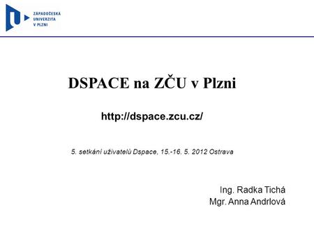 DSPACE na ZČU v Plzni  5. setkání uživatelů Dspace, 15.-16. 5. 2012 Ostrava Ing. Radka Tichá Mgr. Anna Andrlová.