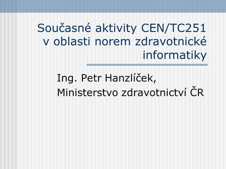 Současné aktivity CEN/TC251 v oblasti norem zdravotnické informatiky Ing. Petr Hanzlíček, Ministerstvo zdravotnictví ČR.