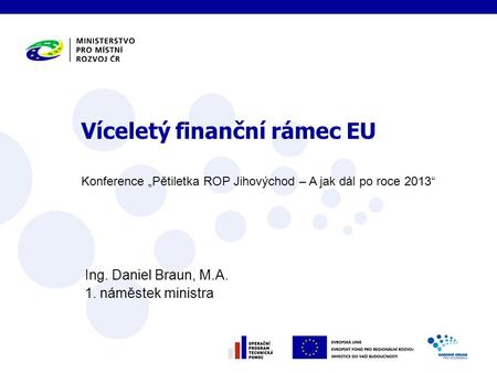 Konference „Pětiletka ROP Jihovýchod – A jak dál po roce 2013“ Ing. Daniel Braun, M.A. 1. náměstek ministra Víceletý finanční rámec EU.