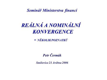 REÁLNÁ A NOMINÁLNÍ KONVERGENCE - NĚKOLIK POZNATKŮ Petr Čermák Smilovice 23. května 2006 Seminář Ministerstva financí.