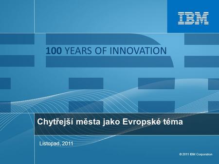 © 2011 IBM Corporation 100 YEARS OF INNOVATION Chytřejší města jako Evropské téma Listopad, 2011.