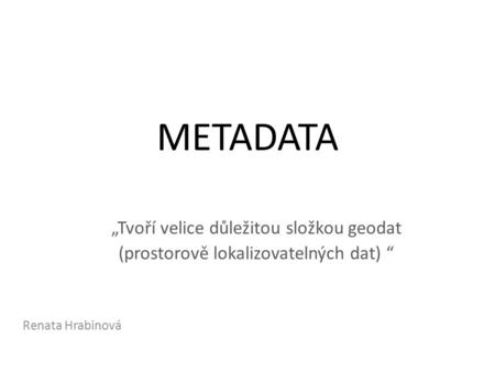 METADATA „Tvoří velice důležitou složkou geodat (prostorově lokalizovatelných dat) “ Renata Hrabinová.
