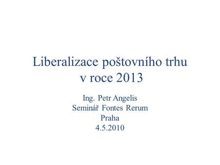 Liberalizace poštovního trhu v roce 2013 Ing. Petr Angelis Seminář Fontes Rerum Praha 4.5.2010.