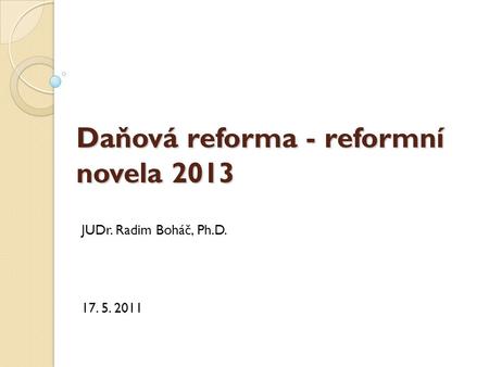 Daňová reforma - reformní novela 2013 JUDr. Radim Boháč, Ph.D. 17. 5. 2011.