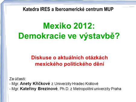 Katedra IRES a Iberoamerické centrum MUP : Mexiko 2012: Demokracie ve výstavbě? Diskuse o aktuálních otázkách mexického politického dění Za účasti: - Mgr.