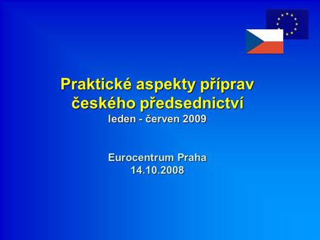 Praktické aspekty příprav českého předsednictví leden - červen 2009 Eurocentrum Praha 14.10.2008.
